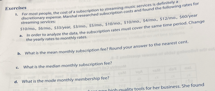 1-1 Discretio 
1. For most people, the cost of a subscription to streaming music services is definitely a 
discretionary expense. Marshal researched subscription costs and found the following rate 
Exercises
$10/mo. $6/mo. $33/year, $3/mo., $5/mo., $10/mo., $10/mo., $4/mo., $12/mo., $60/yea
for streaming services: 
In order to analyze the data, the subscription rates must cover the same time period. Change 
the yearly rates to monthly rates. 
. What is the mean monthly subscription fee? Round your answer to the nearest cent 
c What is the median monthly subscription fee? 
d. What is the mode monthly membership fee? 
2. Carla is a carpenter. She wants to purchase new high-quality tools for her business. She found 
the following prices for the exact same set of tools from various sellers:
$6,700 $7,450 $8,000 $7,600 $7,450 $8,200 $7,210
a. What is the mean price? Round your answer to the nearest cent. 
b. What is the median price? 
c. What is the mode price? 
3. According to the Bureau of Economic Analysis, the monthly percentage change of disposable 
income in the United States over the course of a year from February to February was reported as 
follows:
0.3% 0% 0.6% 0.5% 0.5% 0.4% 0.3% 0.2% 0.3% 0.2% 0.3% 0.4% 0.2%
a. What was the mean percent change over this period? Round your answer to the nearest 
hundredth of a percent. 
b. What was the median percent change over this period. 
c. From January to February of the second year, a 0.2% change in disposable income was 
reported. If the January amount was 12.43 billion dollars, what would the February amount 
be? Round your answer to two decimal places. 
2016 Cangage Learning All Rights Raserved. May not be scanned, copled 
or ivolicated, or posted to a pubilicly accessibls