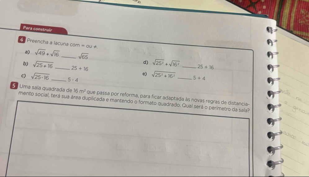 Para construir 
Preencha a lacuna co m=ou!=
a) sqrt(49)+sqrt(16) _ sqrt(65)
d) sqrt(25^2)+sqrt(16^2) 25+16
b) sqrt(25+16) _ 25+16 e) sqrt(25^2+16^2) __ 5+4
c) sqrt(25· 16) _ 5· 4
5 Uma sala quadrada de 16m^2 que passa por reforma, para ficar adaptada às novas regras de distancia- 
mento social, terá sua área duplicada e mantendo o formato quadrado. Qual será o perímetro da sala?