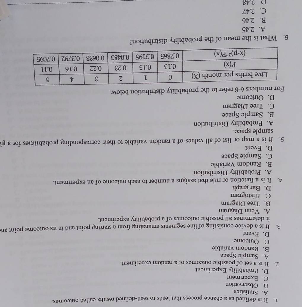 It is defined as a chance process that leads to well-defined results called outcomes.
A. Statistics
B. Observation
C. Experiment
D. Probability Experiment
2. It is a set of possible outcomes of a random experiment.
A. Sample Space
B. Random variable
C. Outcome
D. Event
3. It is a device consisting of line segments emanating from a starting point and in its outcome point an
it determines all possible outcomes of a probability experiment.
A. Venn Diagram
B. Tree Diagram
C. Histogram
D. Bar graph
4. It is a function or rule that assigns a number to each outcome of an experiment.
A. Probability Distribution
B. Random Variable
C. Sample Space
D. Event
5. It is a map or list of all values of a random variable to their corresponding probabilities for a gi
sample space.
A. Probability Distribution
B. Sample Space
C. Tree Diagram
D. Outcome
For numbers 6-8 refer to the probability distribution below.
6. What is the mean of the probability distribution?
A. 2.45
B. 2.46
C. 2.47
D 2 48
