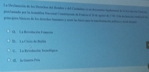 La Declaración de los Derechos del Hombre y del Ciudadano es un documento fundamental de la Revelación Frncna
proclamado por la Asamblea Nacional Constituyente de Francia el 26 de agosto de 1789. Eista declasción establació les
principios básicos de los derechos humanos y sentó las bases para la transformación política y secial dass
C. La Revolución Francesa
b. La Crisis de Berlin
C. La Revolución Tecnológica
d. la Guerra Fría