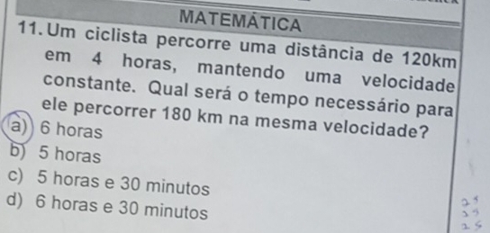 MATEMÁTICA
11.Um ciclista percorre uma distância de 120km
em 4 horas, mantendo uma velocidade
constante. Qual será o tempo necessário para
ele percorrer 180 km na mesma velocidade?
a) 6 horas
b) 5 horas
c) 5 horas e 30 minutos
d) 6 horas e 30 minutos