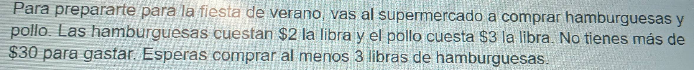 Para prepararte para la fiesta de verano, vas al supermercado a comprar hamburguesas y 
pollo. Las hamburguesas cuestan $2 la libra y el pollo cuesta $3 la libra. No tienes más de
$30 para gastar. Esperas comprar al menos 3 libras de hamburguesas.