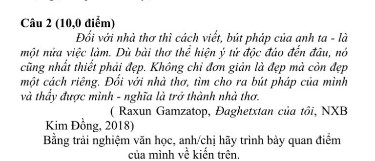 (10,0 điểm) 
Đối với nhà thơ thì cách viết, bút pháp của anh ta - là 
một nửa việc làm. Dù bài thơ thể hiện ý tứ độc đáo đến đâu, nó 
cũng nhất thiết phải đẹp. Không chỉ đơn giản là đẹp mà còn đẹp 
một cách riêng. Đồi với nhà thơ, tìm cho ra bút pháp của mình 
và thầy được mình - nghĩa là trở thành nhà thơ. 
( Raxun Gamzatop, Đaghetxtan của tôi, NXB 
Kim Đồng, 2018) 
Bằng trải nghiệm văn học, anh/chị hãy trình bày quan điểm 
của mình về kiến trên.