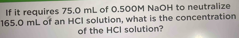 If it requires 75.0 mL of 0.500M NaOH to neutralize
165.0 mL of an HCI solution, what is the concentration 
of the HCl solution?