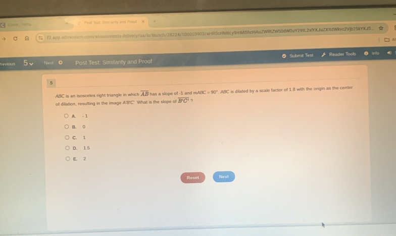 Norts Post Test Simanty and Prooi
f2.app.edmentumn.com/assessments-delivery/ua/la/launch/28224/100003903/aHR0cHM6Ly9mMi5hcHAuZWRtZW50dW0uY29fL2xfYXJuZXItdWkvc2Vjb25kYXJ5.
revious 5 Next Post Test: Similarity and Proof Submit Test Reader Tools linfo
5
ABC is an isosceles right triangle in which overline AB has a slope of -1 and mABC=90°. ABC is dilated by a scale factor of 1.8 with the origin as the center
of dilation, resulting in the image A'B'C. What is the slope of overline B'C' ?
A. - 1
B. 0
C. 1
D. 1.5
E. 2
Reset Next