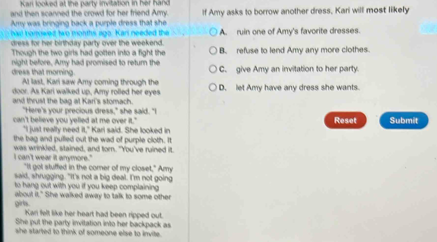 Kari looked at the party invitation in her hand
and then scanned the crowd for her friend Amy. If Amy asks to borrow another dress, Kari will most likely
Amy was bringing back a purple dress that she
had borowed two months ago. Kari needed the A. ruin one of Amy's favorite dresses.
dress for her birthday party over the weekend.
Though the two girls had gotten into a fight the B. refuse to lend Amy any more clothes.
night before, Amy had promised to return the
dress that morning. C. give Amy an invitation to her party.
At last, Kari saw Amy coming through the
door. As Kari walked up, Amy rolled her eyes D. let Amy have any dress she wants.
and thrust the bag at Kari's stomach.
"Here's your precious dress," she said. "I
can't believe you yelled at me over it." Reset Submit
"I just really need it," Kari said. She looked in
the bag and pulled out the wad of purple cloth. It
was wrinkled, stained, and torn. "You've ruined it.
I can't wear it anymore."
"It got stuffed in the comer of my closet," Amy
said, shrugging. "It's not a big deal. I'm not going
to hang out with you if you keep complaining 
about it." She walked away to talk to some other
girls.
Kari felt like her heart had been ripped out.
She put the party invitation into her backpack as
she started to think of someone else to invite.
