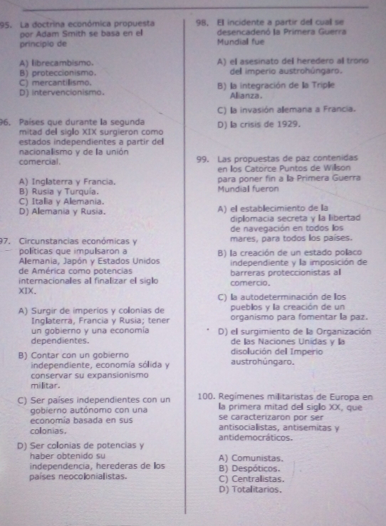 La doctrina económica propuesta 98， Ell incidente a partir dell cual se
por Adam Smith se basa en el desencadenó la Primera Guerra
princípio de Mundiall fue
A) librecambismo. A) el asesinato del heredero al trono
B) proteccionismo. dell imperio austrohúngaro.
C) mercantilismo.
D) intervencionismo. B) la integración de la Triple
Alianza.
C) la invasión alemana a Francia.
96. Países que durante la segunda D) la crisis de 1929.
mitad del siglo XIX surgieron como
estados independientes a partir del
nacionalismo y de la unión
comercial. 99. Las propuestas de paz contenidas
en llos Catorce Puntos de Willson
A) Inglaterra y Francia. para poner fin a la Primera Guerra
B) Rusia γ Turguía. Mundiall fueron
C) Italia y Alemania.
D) Allemania y Rusia. A) el establecimiento de la
diplomacia secreta y la libertad
de navegación en todos llos
97. Circunstancias económicas y mares, para todos los países.
políticas que impulsaron a B) la creación de un estado pollaco
Alemania, Japón y Estados Unidos independiente y la imposición de
de América como potencias
internacionales al finalizar el siglo comercio. barreras proteccionistas al
XIX.
C) la autodeterminación de llos
A) Surgir de imperíos y collonias de puebllos y la creación de un
Inglaterra, Francia y Rusia; tener organismo para fomentar a paz.
un gobierno y una economía D) el surgimiento de la Organización
dependientes. de llas Naciones Unidas y la
disolución del Imperio
B) Contar con un gobierno austrohúngaro.
independiente, economía sólida y
conservar su expansionismo
militar.
C) Ser países independientes con un 100. Regímenes militaristas de Europa en
gobierno autónomo con una la primera mitad del sigllo XX, que
se caracterizaron por ser
economía basada en sus antisocialistas, antisemitas y
colonias. antidemocráticos.
D) Ser collonias de potencias y
haber obtenido su A) Comunistas.
independencia, herederas de los B) Despóticos.
países neocolonialistas. C) Centralistas.
D) Totalitarios.