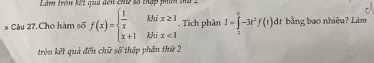 Làm tròn kết qua đến chứ số thập phín thứ 2 
# Câu 27.Cho hàm số f(x)=beginarrayl  1/x  x+1endarray. frac ^1 beginarrayr ix≥ 1 ix<1endarray. Tích phân I=∈tlimits _2^(0-3t^2)f(t)dt bằng bao nhiêu? Làm° 
kh 
tròn kết quả đến chữ số thập phân thứ 2