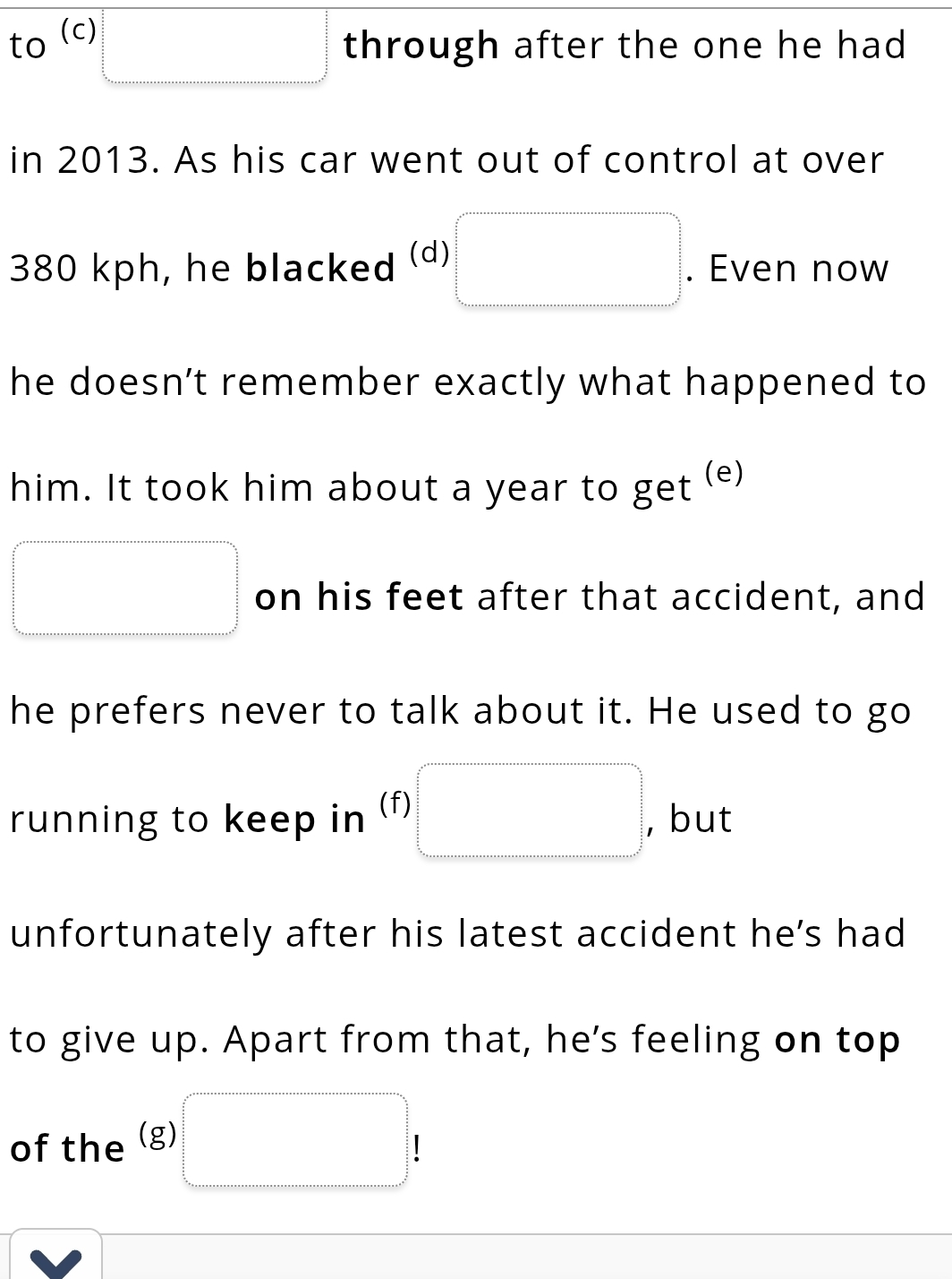 to (c) 
□ through after the one he had 
in 2013. As his car went out of control at over
380 kph, he blacked (d) □. Even now 
he doesn’t remember exactly what happened to 
him. It took him about a year to get (e)
□ on his feet after that accident, and 
he prefers never to talk about it. He used to go 
running to keep in (f) □ , but 
unfortunately after his latest accident he’s had 
to give up. Apart from that, he's feeling on top 
of the (g) □ !