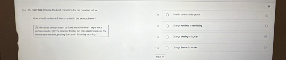 EDITING: Choose the best correction for the question below. Insert a comma after grass
How should sentence 8 be carrected in the excernt below'
(7) Memories always seem to flood my mind when I experience Change reminds to reminding
certain smells. (8) The smell of freshly cut grass reminds me of my
twelve-year-old self, playing Soccer on Saturday mornings. Change playing to to play
Change Soccerto soccer
Clear All