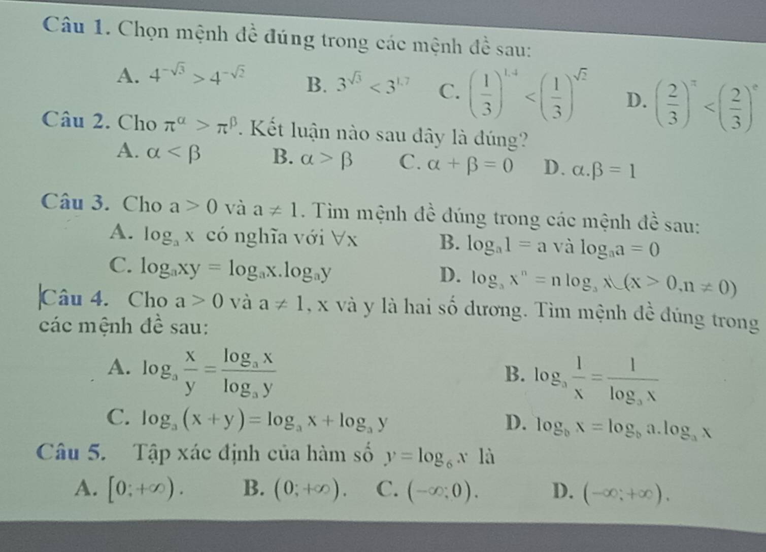 Chọn mệnh đề đúng trong các mệnh đề sau:
A. 4^(-sqrt(3))>4^(-sqrt(2))
B. 3^(sqrt(3))<3^(1.7) C. ( 1/3 )^1.4 D. ( 2/3 )^π 
Câu 2. Cho π^(alpha)>π^(beta) 1 Kết luận nào sau dây là dúng?
A. alpha B. alpha >beta C. alpha +beta =0 D. alpha .beta =1
Câu 3. Cho a>0 và a!= 1. Tim mệnh đề đúng trong các mệnh đề sau:
A. log _ax có nghĩa với forall x log _aa=0
B. log _a1=a và
C. log _axy=log _ax.log _ay
D. log _3x^n=nlog _3lambda (X>0,n!= 0)
Câu 4. Cho a>0 và a!= 1 , x và y là hai số dương. Tìm mệnh đề đúng trong
các mệnh đề sau:
A. log _3 x/y =frac log _3xlog _3y
B. log _a 1/x =frac 1log _ax
C. log _a(x+y)=log _ax+log _ay D. log _bx=log _ba.log _ax
Câu 5. Tập xác định của hàm số y=log _6x1dot a
A. [0;+∈fty ). B. (0;+∈fty ). C. (-∈fty ;0). D. (-∈fty ;+∈fty ).