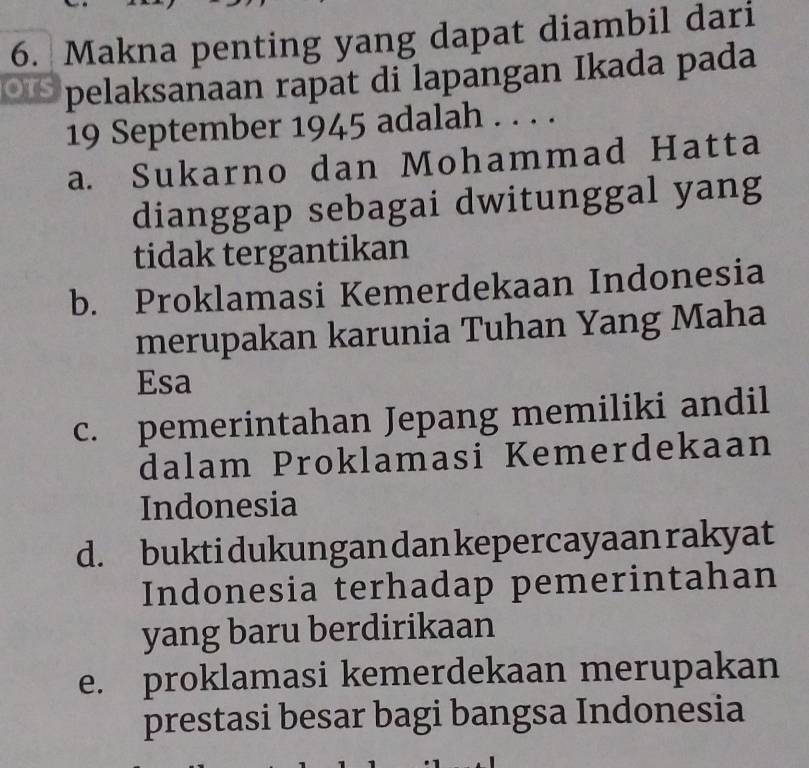 Makna penting yang dapat diambil dari
pelaksanaan rapat di lapangan Ikada pada
19 September 1945 adalah . . . .
a. Sukarno dan Mohammad Hatta
dianggap sebagai dwitunggal yang
tidak tergantikan
b. Proklamasi Kemerdekaan Indonesia
merupakan karunia Tuhan Yang Maha
Esa
c. pemerintahan Jepang memiliki andil
dalam Proklamasi Kemerdekaan
Indonesia
d. buktidukungan dan kepercayaan rakyat
Indonesia terhadap pemerintahan
yang baru berdirikaan
e. proklamasi kemerdekaan merupakan
prestasi besar bagi bangsa Indonesia