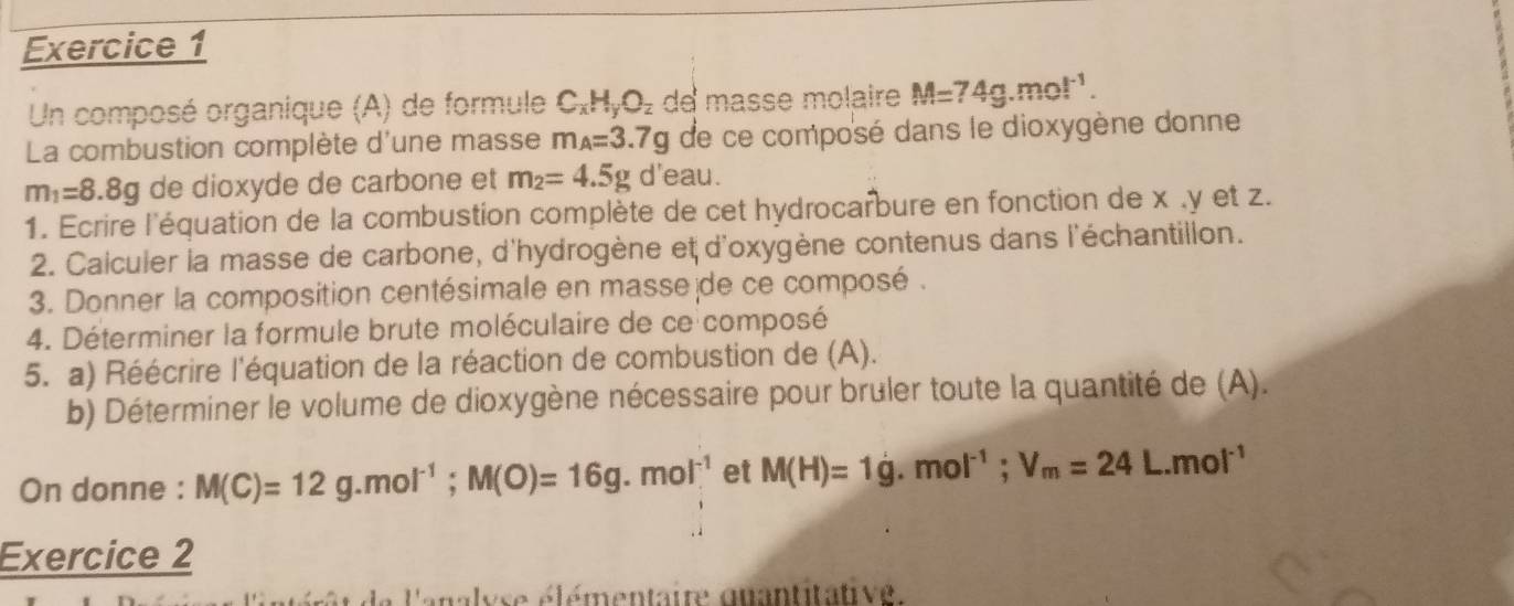 Un composé organique (A) de formule C_xH_yO_z de masse molaire M=74g.mol^(-1). 
La combustion complète d'une masse m_A=3.7g de ce composé dans le dioxygène donne
m_1=8.8g de dioxyde de carbone et m_2=4.5g d'eau. 
1. Ecrire l'équation de la combustion complète de cet hydrocarbure en fonction de x , y et z. 
2. Calculer la masse de carbone, d'hydrogène et d'oxygène contenus dans l'échantillon. 
3. Donner la composition centésimale en masse de ce composé . 
4. Déterminer la formule brute moléculaire de ce composé 
5. a) Réécrire l'équation de la réaction de combustion de (A). 
b) Déterminer le volume de dioxygène nécessaire pour bruler toute la quantité de (A). 
On donne : M(C)=12g.mol^(-1); M(O)=16g.mol^(-1) et M(H)=1g.mol^(-1); V_m=24L.mol^(-1)
Exercice 2 
l'analyse élémentaire qnantitative.