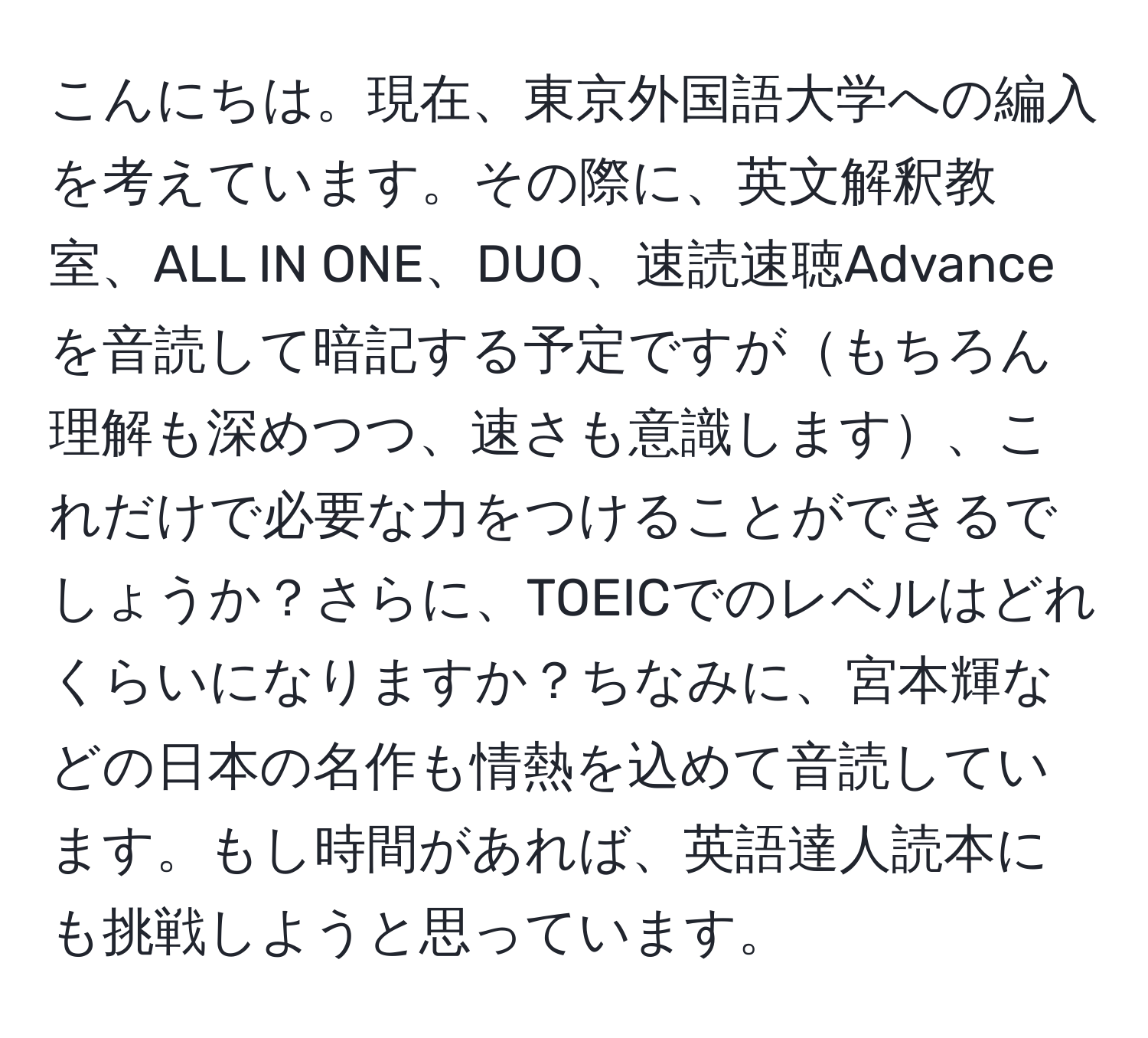 こんにちは。現在、東京外国語大学への編入を考えています。その際に、英文解釈教室、ALL IN ONE、DUO、速読速聴Advanceを音読して暗記する予定ですがもちろん理解も深めつつ、速さも意識します、これだけで必要な力をつけることができるでしょうか？さらに、TOEICでのレベルはどれくらいになりますか？ちなみに、宮本輝などの日本の名作も情熱を込めて音読しています。もし時間があれば、英語達人読本にも挑戦しようと思っています。