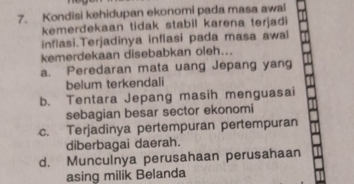 Kondisi kehidupan ekonomi pada masa awal
kemerdekaan tidak stabil karena terjadi
inflasi.Terjadinya inflasi pada masa awal
kemerdekaan disebabkan oleh...
a. Peredaran mata uang Jepang yang
belum terkendali
b. Tentara Jepang masih menguasai
sebagian besar sector ekonomi
c. Terjadinya pertempuran pertempuran
diberbagai daerah.
d. Munculnya perusahaan perusahaan
asing milik Belanda