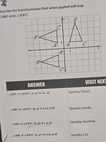 Describe the transformation that when applied will map
△ ABC onto 
ANSWER VISIT NEXT
△ ABCto △ A'B'C':(x,y)to (x,-y) Spooky Ghost
△ ABCto △ A'B'C':(x,y)to (x-2,y-2) Spooky candy
△ ABCto △ A'B'C':(x,y)to (-y,x) Spooky mummy
△ ABCto △ A'B'C':(x,y)to (x+2,y+2) Spooky Cat