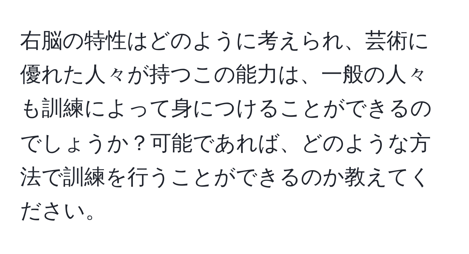 右脳の特性はどのように考えられ、芸術に優れた人々が持つこの能力は、一般の人々も訓練によって身につけることができるのでしょうか？可能であれば、どのような方法で訓練を行うことができるのか教えてください。