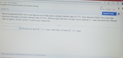 Hoin/bea1df697efc5c09763ccenfdefabs/aosiqnonents/d286dc39dc6c4dfb834db883e5f82496tewie.. 
6: MathX for School: Practice & Problem Solving Nov§ - 1159 per Lan DUT 
3.6 P5-12 
Quesson Help 
Monica deposits $300 into a savings account that pays a simple interest rate of 3.7%. Paul deposits $400 into a savings 
account that pays a simple interest rate of 3.5%. Monica says that she will earn more interest in 1 year because her interest 
rate is higher. Is she correct? Justify your response. 
Monica will ear $□ i° 1 year while Paul will ear $□ in1 year
Enter your answer in the edit folds and then click Check Answer