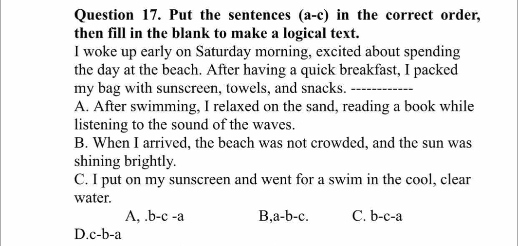 Put the sentences (a-c) in the correct order,
then fill in the blank to make a logical text.
I woke up early on Saturday morning, excited about spending
the day at the beach. After having a quick breakfast, I packed
my bag with sunscreen, towels, and snacks._
A. After swimming, I relaxed on the sand, reading a book while
listening to the sound of the waves.
B. When I arrived, the beach was not crowded, and the sun was
shining brightly.
C. I put on my sunscreen and went for a swim in the cool, clear
water.
A,.b-c-a B a-b-c. C. b-c-a
D. c-b-a