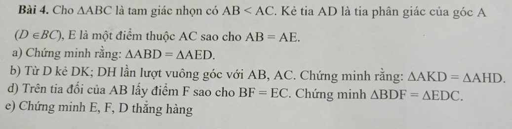 Cho △ ABC là tam giác nhọn có AB . Kẻ tia AD là tia phân giác của góc A
(D∈ BC) , E là một điểm thuộc AC sao cho AB=AE. 
a) Chứng minh rằng: △ ABD=△ AED. 
b) Từ D kẻ DK; DH lần lượt vuông góc với AB, AC. Chứng minh rằng: △ AKD=△ AHD. 
d) Trên tia đổi của AB lấy điểm F sao cho BF=EC. Chứng minh △ BDF=△ EDC. 
e) Chứng minh E, F, D thắng hàng