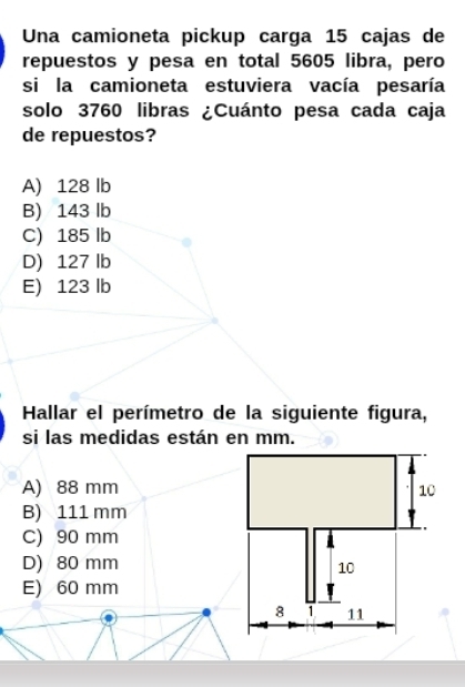 Una camioneta pickup carga 15 cajas de
repuestos y pesa en total 5605 libra, pero
si la camioneta estuviera vacía pesaría
solo 3760 libras ¿Cuánto pesa cada caja
de repuestos?
A) 128 lb
B) 143 lb
C) 185 lb
D) 127 lb
E) 123 lb
Hallar el perímetro de la siguiente figura,
si las medidas están en mm.
A) 88 mm
B) 111 mm
C) 90 mm
D) 80 mm
E) 60 mm