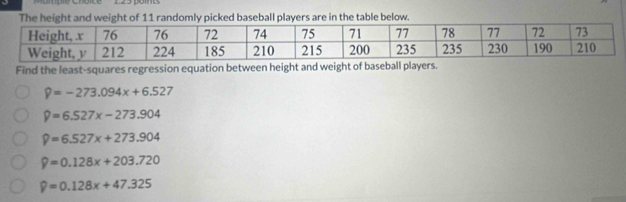 'Muitiple Choice 123 point
The height and weight of 11 randomly picked baseball players are in the table below.
Find the least-squares regression equation between height and weight of baseball players.
?=-273.094x+6.527
widehat y=6.527x-273.904
widehat y=6.527x+273.904
widehat y=0.128x+203.720
widehat y=0.128x+47.325