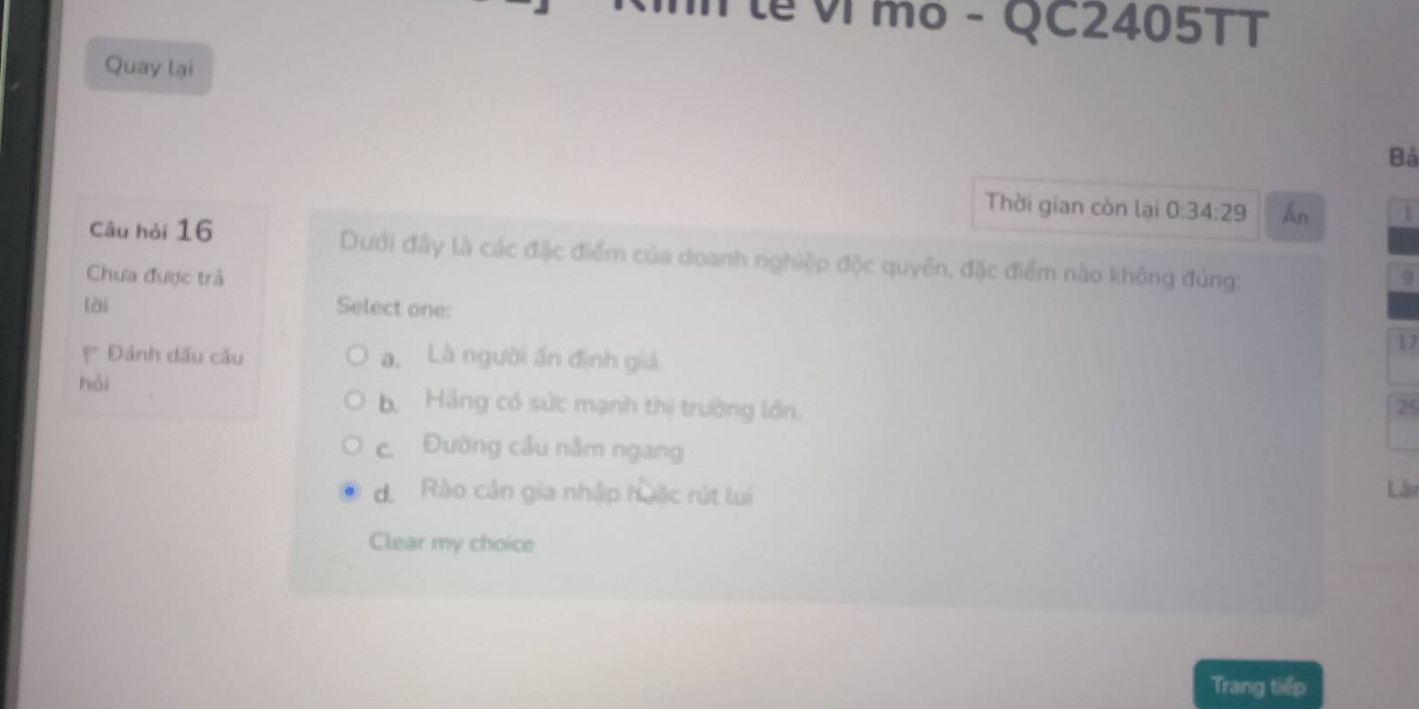 lễ ví mo - QC2405TT
Quay lại
Bả
Thời gian còn lại 0:34:29 Ấn 1
Câu hỏi 16 Dưới đây là các đặc điểm của doanh nghiệp độc quyên, đặc điểm nào không đúng:
Chưa được trà 9
lài Select one:
17
Đánh dấu câu a. Là người ấn định giá.
hài b. Hãng có sức mạnh thị trường lớn. 25
c. Đường cầu nằm ngang
d. Rào cản gia nhập huặc rút lui Lài
Clear my choice
Trang tiếp