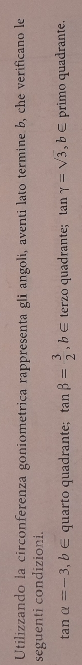 Utilizzando la circonferenza goniometrica rappresenta gli angoli, aventi lato termine b, che verificano le
seguenti condizioni.
tan alpha =-3, b∈ quarto quadrante; tan beta = 3/2 , b∈ terzo quadrante; tan gamma =sqrt(3), b∈ primo quadrante.