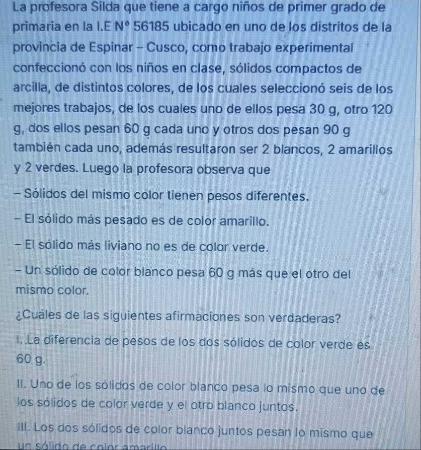 La profesora Silda que tiene a cargo niños de primer grado de
primaria en la I.E N° 56185 ubicado en uno de los distritos de la
provincia de Espinar - Cusco, como trabajo experimental
confeccionó con los niños en clase, sólidos compactos de
arcilla, de distintos colores, de los cuales seleccionó seis de los
mejores trabajos, de los cuales uno de ellos pesa 30 g, otro 120
g, dos ellos pesan 60 g cada uno y otros dos pesan 90 g
también cada uno, además resultaron ser 2 blancos, 2 amarillos
y 2 verdes. Luego la profesora observa que
- Sólidos del mismo color tienen pesos diferentes.
- El sólido más pesado es de color amarillo.
- El sólido más liviano no es de color verde.
- Un sólido de color blanco pesa 60 g más que el otro del
mismo color.
¿Cuáles de las siguientes afirmaciones son verdaderas?
I. La diferencia de pesos de los dos sólidos de color verde es
60 g.
II. Uno de los sólidos de color blanco pesa lo mismo que uno de
los sólidos de color verde y el otro blanco juntos.
III. Los dos sólidos de color blanco juntos pesan lo mismo que
un sólido de color amarillo