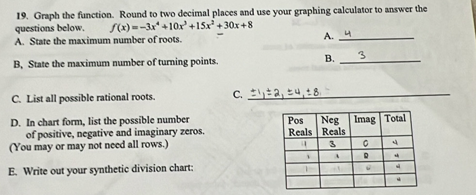 Graph the function. Round to two decimal places and use your graphing calculator to answer the 
questions below. f(x)=-3x^4+10x^3+15x^2+30x+8
A. State the maximum number of roots. A._ 
B, State the maximum number of turning points. 
B._ 
C. List all possible rational roots. 
C._ 
D. In chart form, list the possible number 
of positive, negative and imaginary zeros. 
(You may or may not need all rows.) 
E. Write out your synthetic division chart: