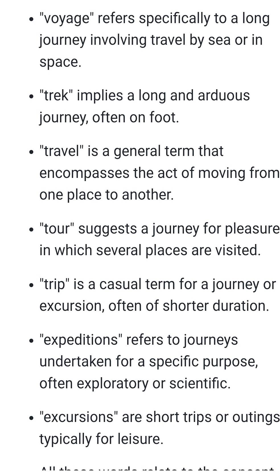 "voyage" refers specifically to a long
journey involving travel by sea or in
space.
"trek" implies a long and arduous
journey, often on foot.
"travel" is a general term that
encompasses the act of moving from
one place to another.
"tour" suggests a journey for pleasure
in which several places are visited.
"trip" is a casual term for a journey or
excursion, often of shorter duration.
"expeditions" refers to journeys
undertaken for a specific purpose,
often exploratory or scientific.
"excursions" are short trips or outings
typically for leisure.