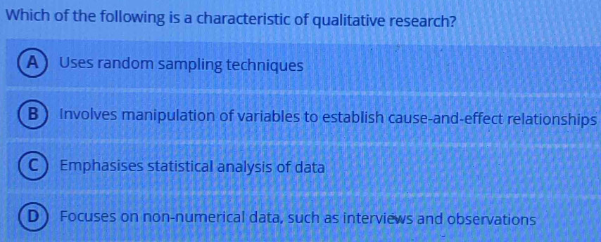 Which of the following is a characteristic of qualitative research?
A  Uses random sampling techniques
B  Involves manipulation of variables to establish cause-and-effect relationships
C  Emphasises statistical analysis of data
D Focuses on non-numerical data, such as interviews and observations