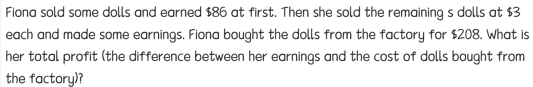 Fiona sold some dolls and earned $86 at first. Then she sold the remaining s dolls at $3
each and made some earnings. Fiona bought the dolls from the factory for $208. What is 
her total profit (the difference between her earnings and the cost of dolls bought from 
the factory)?