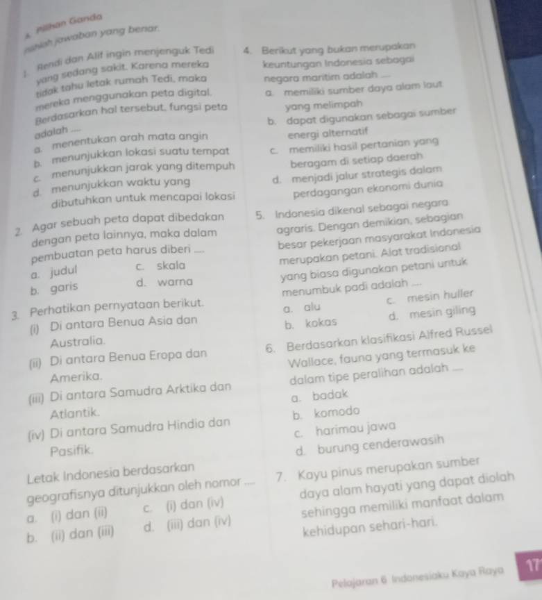 Pilhan Ganda
rshish jawaban yang benar.
L Rendi dan Alif ingin menjenguk Tedi 4. Berikut yang bukan merupakan
yang sedang sakit. Karena mereka keuntungan Indonesia sebagai
tidak tahu letak rumah Tedi, maka negara maritim adalah
mereka menggunakan peta digital. a. memiliki sumber daya alam laut
Berdasarkan hal tersebut, fungsi peta yang melimpah
b. dapat digunakan sebagai sumber
adalah
a. menentukan arah mata angin energi alternatif
b. menunjukkan lokasi suatu tempat c. memiliki hasil pertanian yan
c menunjukkan jarak yang ditempuh beragam di setiap daerah
d. menunjukkan waktu yang d. menjadi jalur strategis dalam
dibutuhkan untuk mencapai lokasi perdagangan ekonomi dunia
2. Agar sebuah peta dapat dibedakan 5. Indonesia dikenal sebagai negara
dengan peta lainnya, maka dalam agraris. Dengan demikian, sebagian
besar pekerjaan masyarakat Indonesia
pembuatan peta harus diberi_
merupakan petani. Alat tradisional
yang biasa digunakan petani untuk
a. judul c. skala
b. garis d. warna
3. Perhatikan pernyataan berikut. menumbuk padi adalah_
(i) Di antara Benua Asia dan a. alu c. mesin huller
Australia. b. kokas d. mesin giling
(ii) Di antara Benua Eropa dan 6. Berdasarkan klasifikasi Alfred Russel
Wallace, fauna yang termasuk ke
Amerika.
(iii) Di antara Samudra Arktika dan dalam tipe peralihan adalah_
a. badak
Atlantik.
(iv) Di antara Samudra Hindia dan b. komodo
Pasifik. c. harimau jawa
Letak Indonesia berdasarkan d. burung cenderawasih
geografisnya ditunjukkan oleh nomor 7. Kayu pinus merupakan sumber
a. (i) dan (ii) c. (i) dan (iv) _daya alam hayati yang dapat diolah
b. (ii) dan (iii) d. (iii) dan (iv) sehingga memiliki manfaat dalam
kehidupan sehari-hari.
Pelajaran 6 Indonesiaku Kaya Raya 17