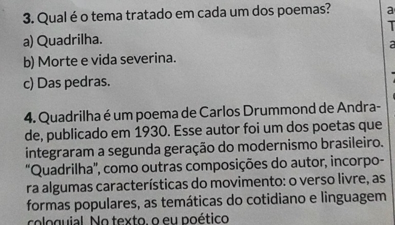 Qual é o tema tratado em cada um dos poemas?
a
I
a) Quadrilha.
a
b) Morte e vida severina.
c) Das pedras.
4. Quadrilha é um poema de Carlos Drummond de Andra-
de, publicado em 1930. Esse autor foi um dos poetas que
integraram a segunda geração do modernismo brasileiro.
“Quadrilha”, como outras composições do autor, incorpo-
ra algumas características do movimento: o verso livre, as
formas populares, as temáticas do cotidiano e linguagem
cologuial. No texto. o eu poético