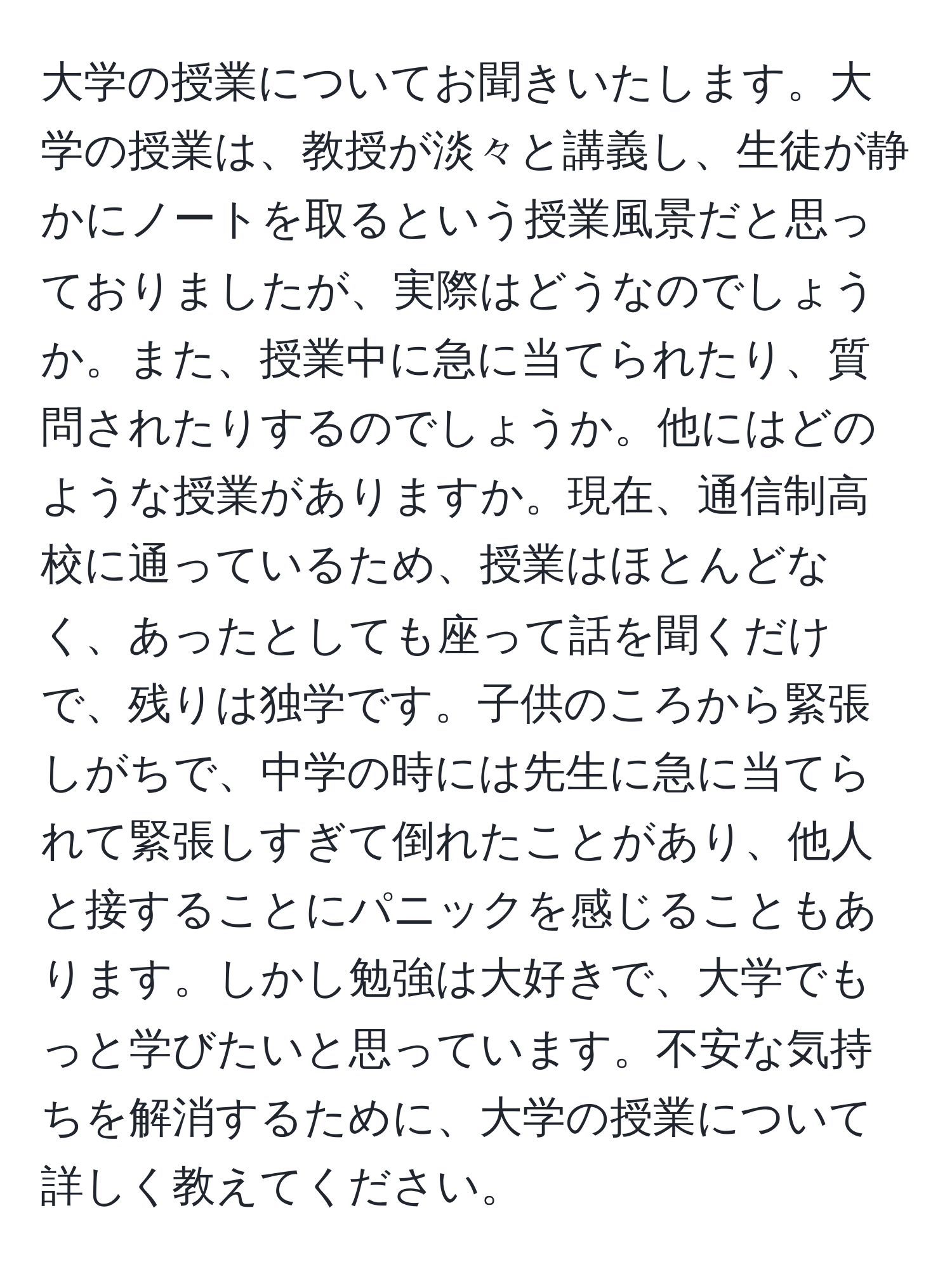 大学の授業についてお聞きいたします。大学の授業は、教授が淡々と講義し、生徒が静かにノートを取るという授業風景だと思っておりましたが、実際はどうなのでしょうか。また、授業中に急に当てられたり、質問されたりするのでしょうか。他にはどのような授業がありますか。現在、通信制高校に通っているため、授業はほとんどなく、あったとしても座って話を聞くだけで、残りは独学です。子供のころから緊張しがちで、中学の時には先生に急に当てられて緊張しすぎて倒れたことがあり、他人と接することにパニックを感じることもあります。しかし勉強は大好きで、大学でもっと学びたいと思っています。不安な気持ちを解消するために、大学の授業について詳しく教えてください。