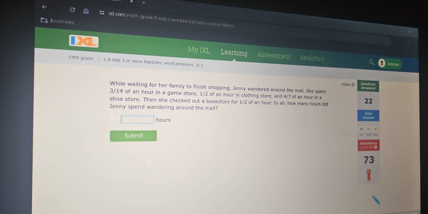 Bookmarks 
My IXL Learning Assessment Analytics 
Fifth grade L.8 Add 3 or more fractions: word problems BFQ 
Video D Question 
While waiting for her family to finish shopping, Jenny wandered around the mall. She spent
3/14 of an hour in a game store, 1/2 of an hour in clothing store, and 4/7 of an hour in a 
shoe store. Then she checked out a bookstore for 1/2 of an hour. In all, how many hours did 
22 
Jenny spend wandering around the mall?
□  hours
Submit 
73
