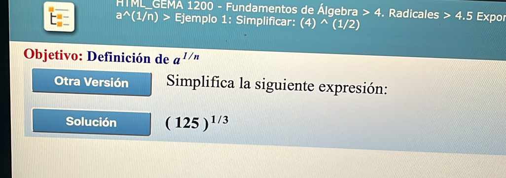 HTML_GEMA 1200 - Fundamentos de Álgebra 4. Radicales 4.5 Expor
a^((1/n) Ejemplo 1: Simplificar: (4)^wedge)(1/2 4
Objetivo: Definición de a^(1/n)
Otra Versión Simplifica la siguiente expresión: 
Solución (125)^1/3