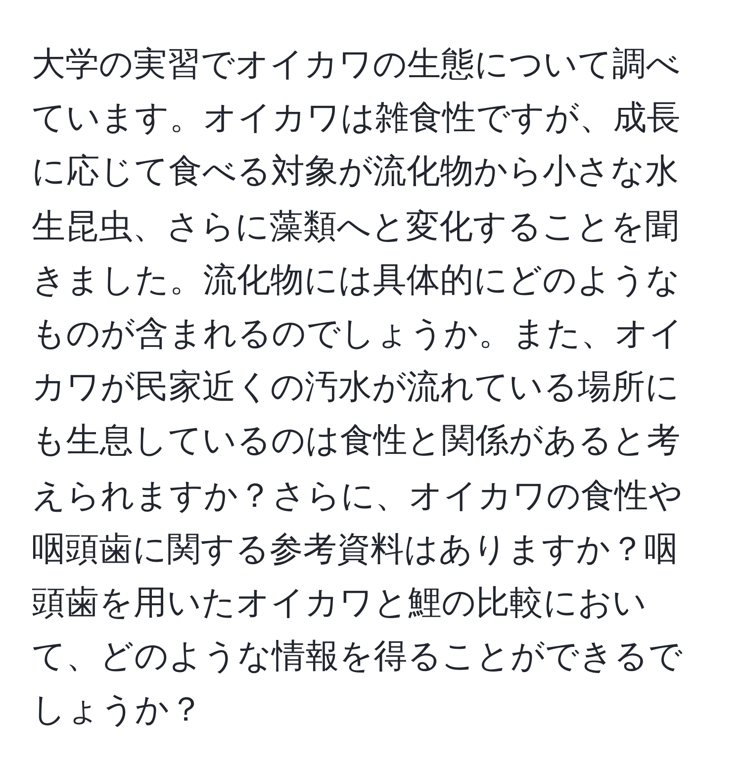 大学の実習でオイカワの生態について調べています。オイカワは雑食性ですが、成長に応じて食べる対象が流化物から小さな水生昆虫、さらに藻類へと変化することを聞きました。流化物には具体的にどのようなものが含まれるのでしょうか。また、オイカワが民家近くの汚水が流れている場所にも生息しているのは食性と関係があると考えられますか？さらに、オイカワの食性や咽頭歯に関する参考資料はありますか？咽頭歯を用いたオイカワと鯉の比較において、どのような情報を得ることができるでしょうか？