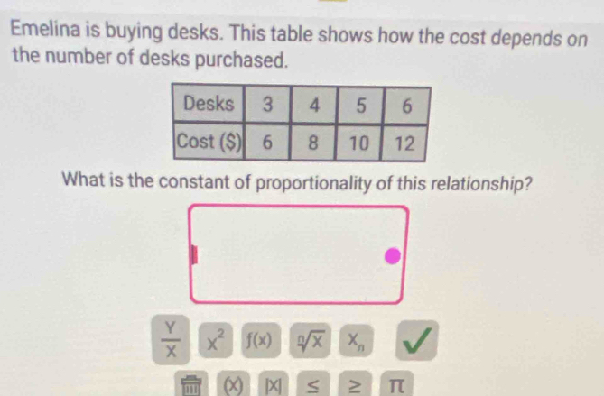 Emelina is buying desks. This table shows how the cost depends on 
the number of desks purchased. 
What is the constant of proportionality of this relationship?
 Y/X  x^2 f(x) sqrt[n](x) X_n
m (x) |X| S ≥ π