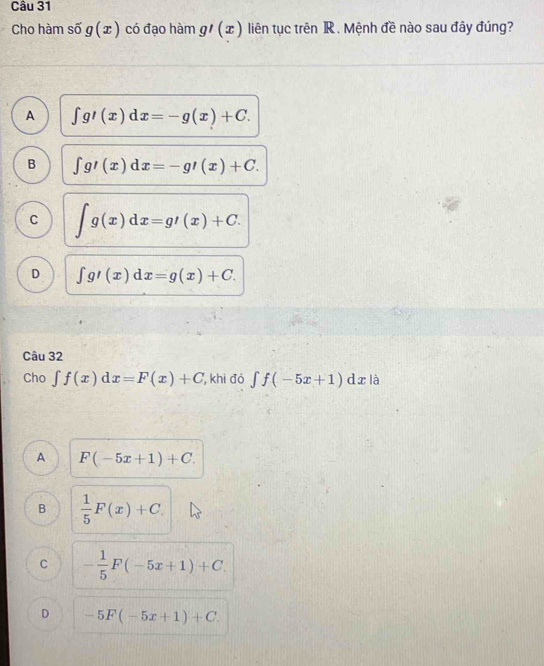 Cho hàm số g(x) có đạo hàm g'(x) liên tục trên IR . Mệnh đề nào sau đây đúng?
A ∈t g'(x)dx=-g(x)+C.
B ∈t g'(x)dx=-g'(x)+C.
C ∈t g(x)dx=g'(x)+C.
D ∈t g'(x)dx=g(x)+C. 
Câu 32
Cho ∈t f(x)dx=F(x)+C , khi đó ∈tlimits f(-5x+1) d x là
A F(-5x+1)+C.
B  1/5 F(x)+C.
C - 1/5 F(-5x+1)+C.
D -5F(-5x+1)+C.