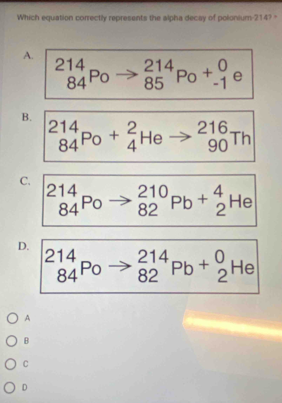 Which equation correctly represents the alpha decay of polonium- 214? "
A. _(84)^(214)Po
_(85)^(214)Po+_(-1)^0 e
B.
_(84)^(214)Po+_4^(2Heto _(90)^(216)Th
C.
_(84)^(2100) to _(82)^(210)Pb+_2^4 H∈
□) 
D.
_(84)^(214)Po _(82)^(214)Pb+_2^0He
A
B
C
D