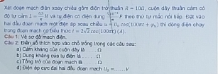 Xét đoạn mạch điên xoay chiêu gồm điện trở thuân R=10Omega , cuộn dây thuần cảm có 
độ lự cảm I= (3.3)/π  H và tụ điễn có điện dụng  1/4 F theo thứ tự mắc nổi tiếp. Đặt vào 
hai đầu đoạn mạch một điện áp xoau chiều ư + U_0cos (100π t+varphi _0) thì dòng điện chay 
Ciu 1: Về sơ đồ mạch điện. trong đoạn mạch có biểu thức i=2sqrt(2)cos (100π )(A). 
Câu 2: Điện số thích hợp vào chỗ trống trong các câu sau: 
) Cảm khang của cuộn dây là . D 
c) Tổng trở của đoạn mạch là b) Dung khẳng của lu điện là . . () 
d) Điện áp cực đại hai đầu đoạn mạch u_3-.......... _ v