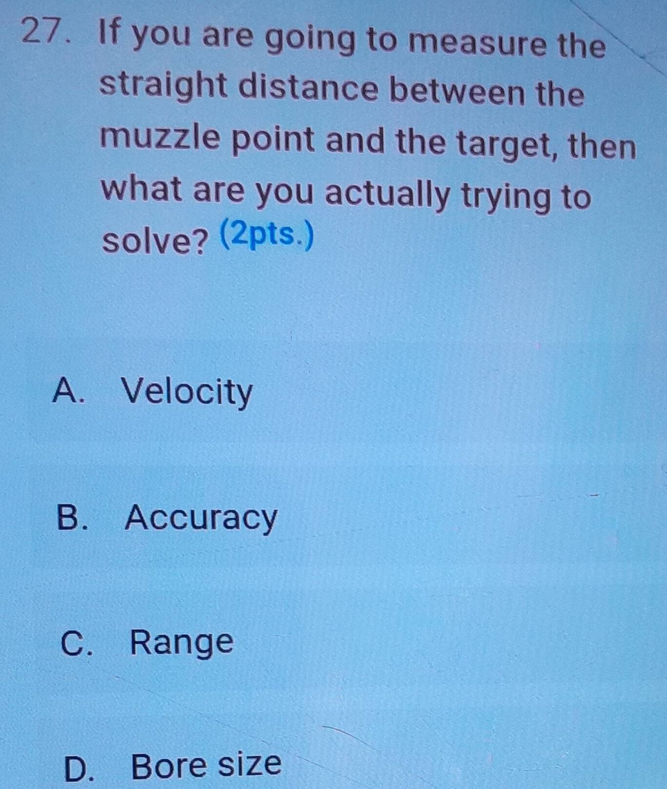 If you are going to measure the
straight distance between the
muzzle point and the target, then
what are you actually trying to
solve? (2pts.)
A. Velocity
B. Accuracy
C. Range
D. Bore size