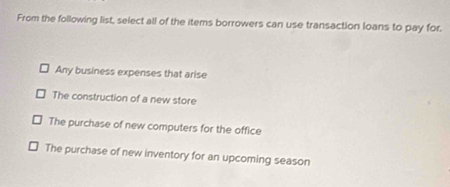 From the following list, select all of the items borrowers can use transaction loans to pay for.
Any business expenses that arise
The construction of a new store
The purchase of new computers for the office
The purchase of new inventory for an upcoming season