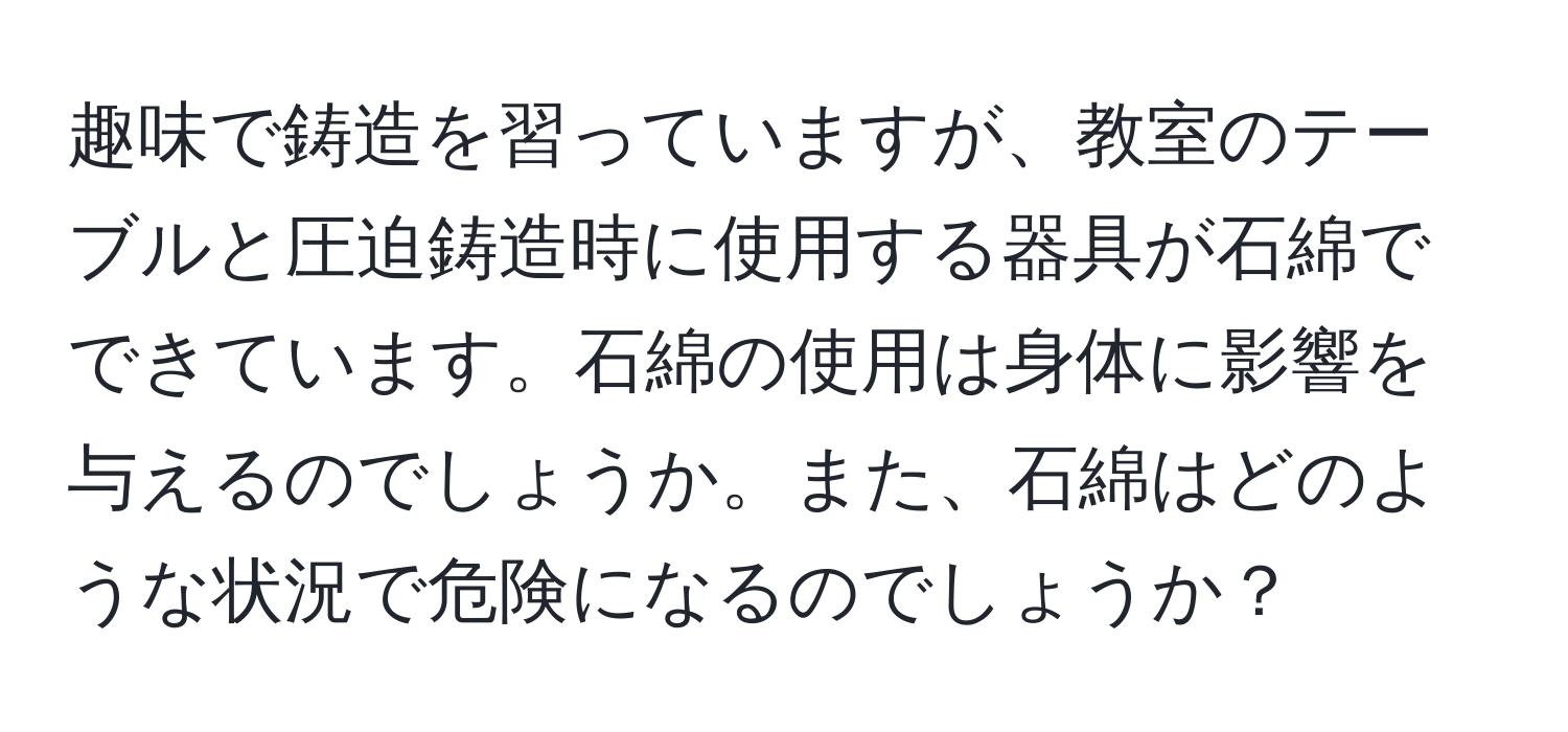 趣味で鋳造を習っていますが、教室のテーブルと圧迫鋳造時に使用する器具が石綿でできています。石綿の使用は身体に影響を与えるのでしょうか。また、石綿はどのような状況で危険になるのでしょうか？