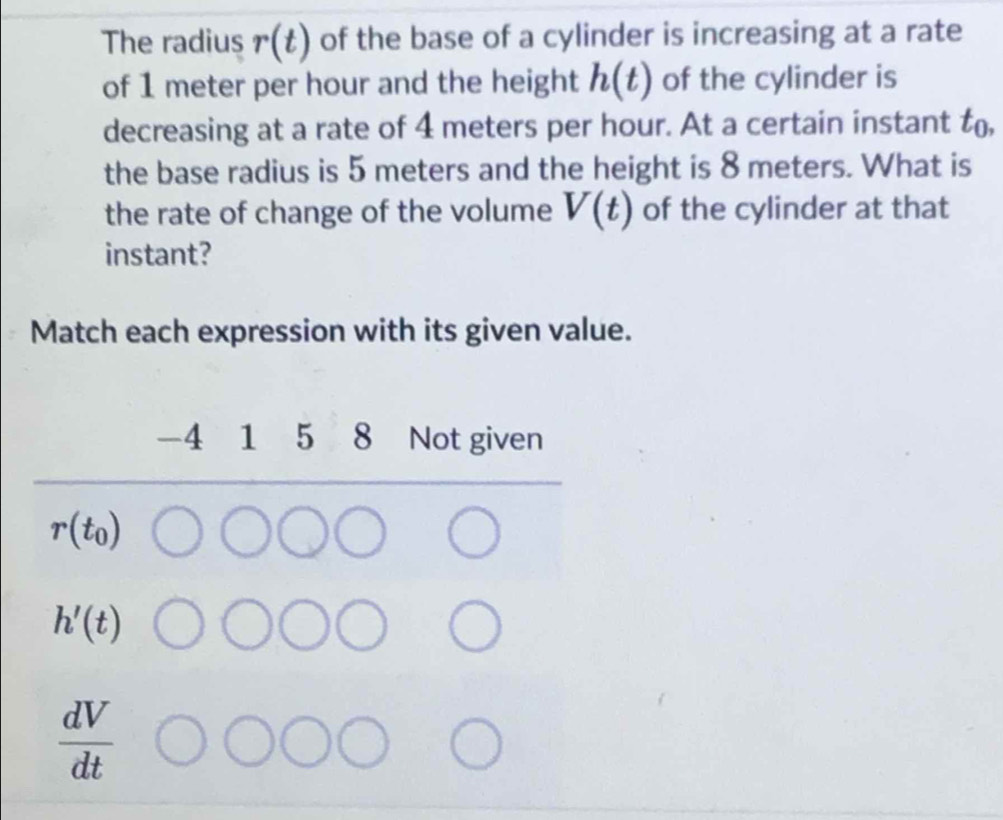 The radius r(t) of the base of a cylinder is increasing at a rate
of 1 meter per hour and the height h(t) of the cylinder is
decreasing at a rate of 4 meters per hour. At a certain instant t_0
the base radius is 5 meters and the height is 8 meters. What is
the rate of change of the volume V(t) of the cylinder at that
instant?
Match each expression with its given value.
-4 1 5 8 Not given
r(t_0)
h'(t)
 dV/dt 