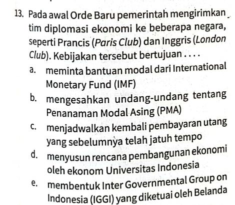 Pada awal Orde Baru pemerintah mengirimkan _
tim diplomasi ekonomi ke beberapa negara,
seperti Prancis (Paris Club) dan Inggris (London
Club). Kebijakan tersebut bertujuan . . . .
a. meminta bantuan modal dari International
Monetary Fund (IMF)
b. mengesahkan undang-undang tentang
Penanaman Modal Asing (PMA)
c. menjadwalkan kembali pembayaran utang
yang sebelumnya telah jatuh tempo
d. menyusun rencana pembangunan ekonomi
oleh ekonom Universitas Indonesia
e. membentuk Inter Governmental Group on
Indonesia (IGGI) yang diketuai oleh Belanda