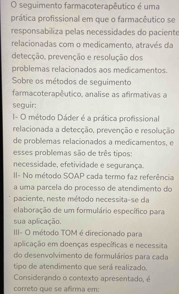 seguimento farmacoterapêutico é uma 
prática profissional em que o farmacêutico se 
responsabiliza pelas necessidades do paciente 
relacionadas com o medicamento, através da 
detecção, prevenção e resolução dos 
problemas relacionados aos medicamentos. 
Sobre os métodos de seguimento 
farmacoterapêutico, analise as afirmativas a 
seguir: 
- O método Dáder é a prática profissional 
relacionada a detecção, prevenção e resolução 
de problemas relacionados a medicamentos, e 
esses problemas são de três tipos: 
necessidade, efetividade e segurança. 
II- No método SOAP cada termo faz referência 
a uma parcela do processo de atendimento do 
paciente, neste método necessita-se da 
elaboração de um formulário específico para 
sua aplicação. 
III- O método TOM é direcionado para 
aplicação em doenças específicas e necessita 
do desenvolvimento de formulários para cada 
tipo de atendimento que será realizado. 
Considerando o contexto apresentado, é 
correto que se afirma em: