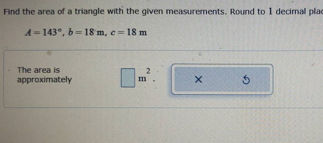 Find the area of a triangle with the given measurements. Round to 1 decimal plac
A=143°, b=18m, c=18m
The area is
m^2. 
approximately X